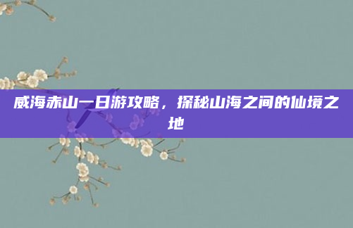 威海赤山一日游攻略,探秘山海之间的仙境之地