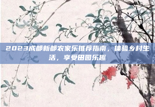 2023成都新都农家乐推荐指南,体验乡村生活,享受田园乐趣