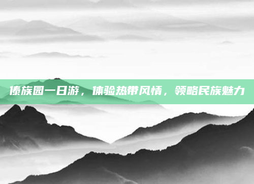 傣族园一日游,体验热带风情,领略民族魅力