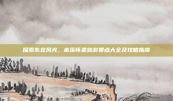 探索东北风光，本溪怀柔旅游景点大全及攻略指南