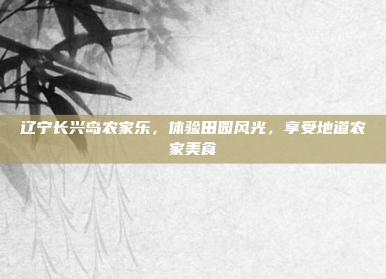 辽宁长兴岛农家乐，体验田园风光，享受地道农家美食