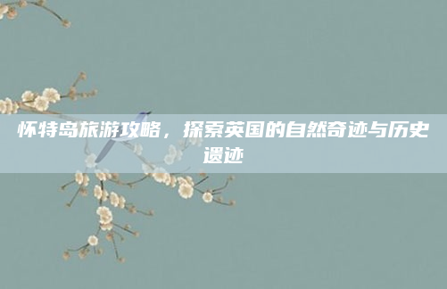 怀特岛旅游攻略,探索英国的自然奇迹与历史遗迹