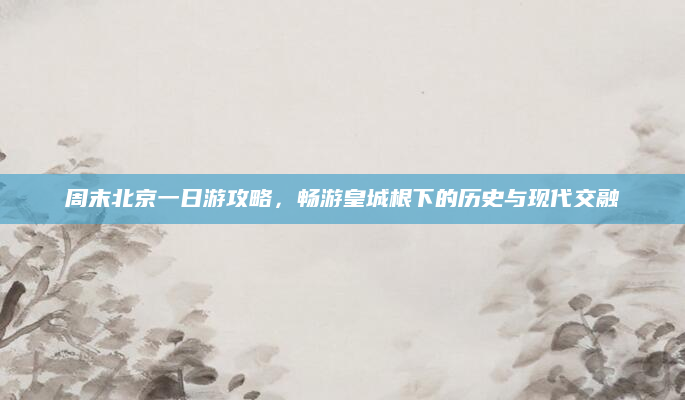 周末北京一日游攻略,畅游皇城根下的历史与现代交融