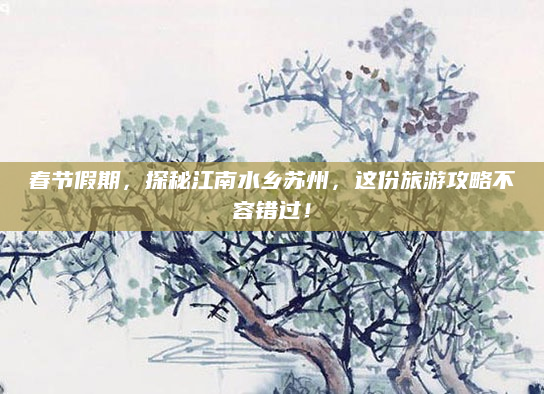 春节假期，探秘江南水乡苏州，这份旅游攻略不容错过！