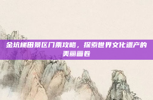 金坑梯田景区门票攻略，探索世界文化遗产的美丽画卷