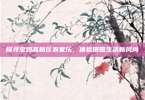 探寻宝鸡高新区农家乐，体验田园生活新风尚