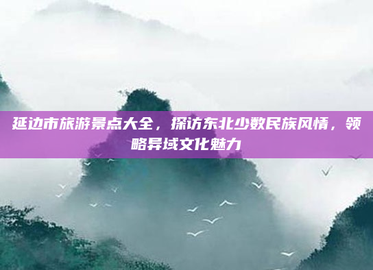 延边市旅游景点大全,探访东北少数民族风情,领略异域文化魅力