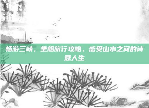 畅游三峡,坐船旅行攻略,感受山水之间的诗意人生