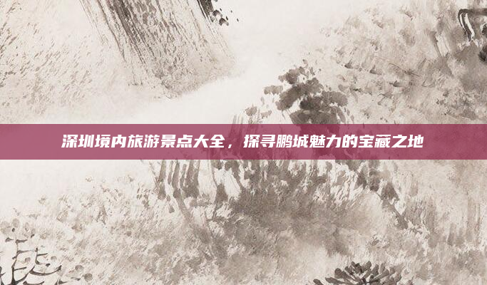 深圳境内旅游景点大全,探寻鹏城魅力的宝藏之地