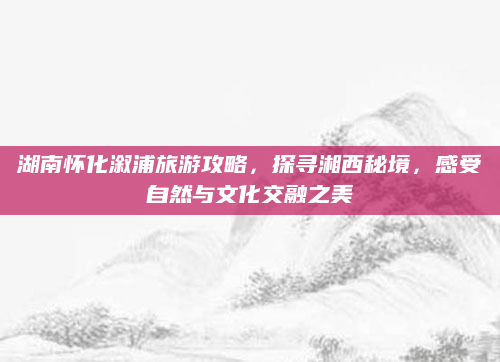 湖南怀化溆浦旅游攻略,探寻湘西秘境,感受自然与文化交融之美