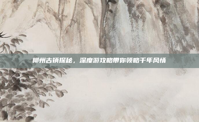 柳州古镇探秘,深度游攻略带你领略千年风情