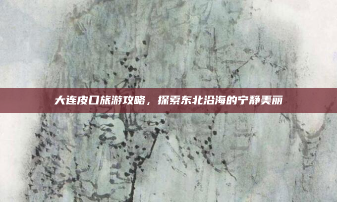 大连皮口旅游攻略,探索东北沿海的宁静美丽