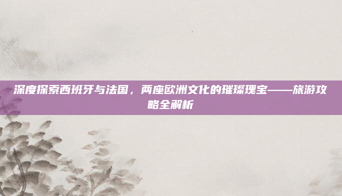 深度探索西班牙与法国,两座欧洲文化的璀璨瑰宝——旅游攻略全解析