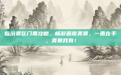 临汾景区门票攻略,畅游晋南美景,一票在手,美景我有!
