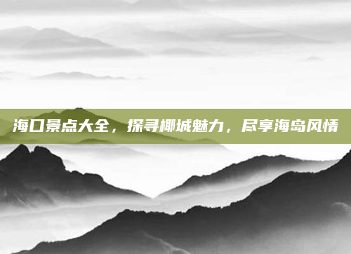 海口景点大全,探寻椰城魅力,尽享海岛风情