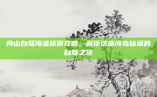 舟山自驾海滩旅游攻略,解锁这座海岛仙境的自驾之旅