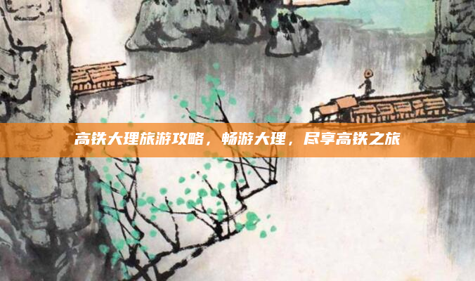 高铁大理旅游攻略,畅游大理,尽享高铁之旅