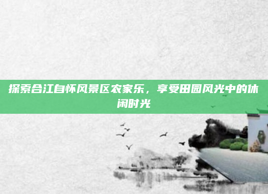探索合江自怀风景区农家乐,享受田园风光中的休闲时光