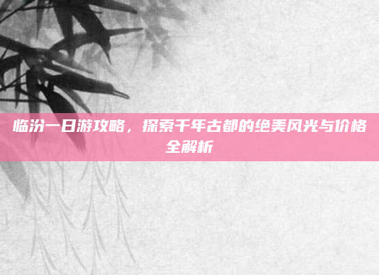 临汾一日游攻略,探索千年古都的绝美风光与价格全解析