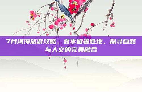 7月洱海旅游攻略,夏季避暑胜地,探寻自然与人文的完美融合