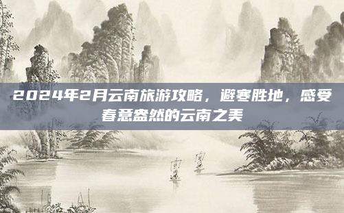 2024年2月云南旅游攻略,避寒胜地,感受春意盎然的云南之美