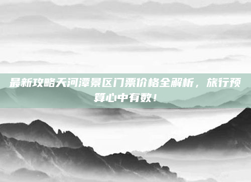 最新攻略天河潭景区门票价格全解析,旅行预算心中有数!