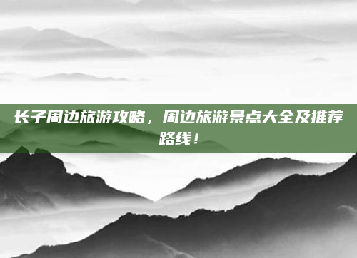 长子周边旅游攻略,周边旅游景点大全及推荐路线!