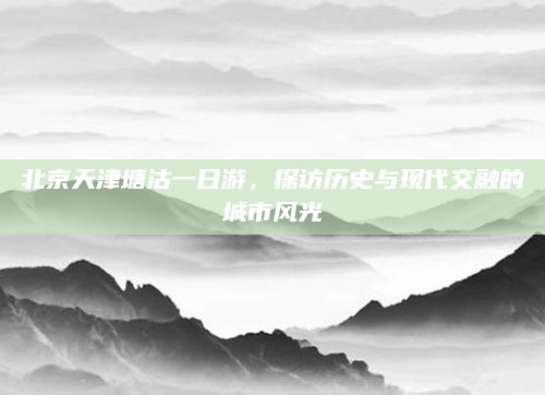北京天津塘沽一日游,探访历史与现代交融的城市风光