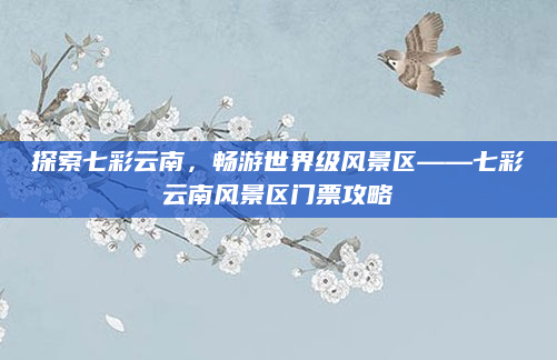 探索七彩云南,畅游世界级风景区——七彩云南风景区门票攻略