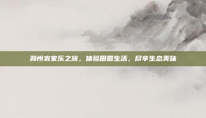 滁州农家乐之旅,体验田园生活,尽享生态美味