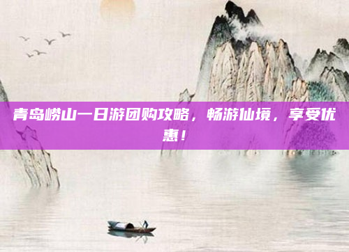 青岛崂山一日游团购攻略,畅游仙境,享受优惠!