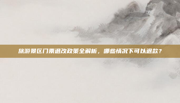 旅游景区门票退改政策全解析,哪些情况下可以退款?