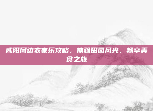 咸阳周边农家乐攻略，体验田园风光，畅享美食之旅