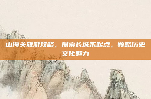 山海关旅游攻略，探索长城东起点，领略历史文化魅力