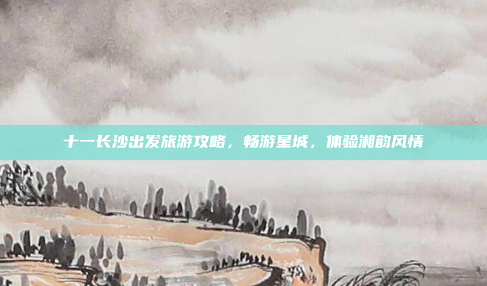 十一长沙出发旅游攻略,畅游星城,体验湘韵风情