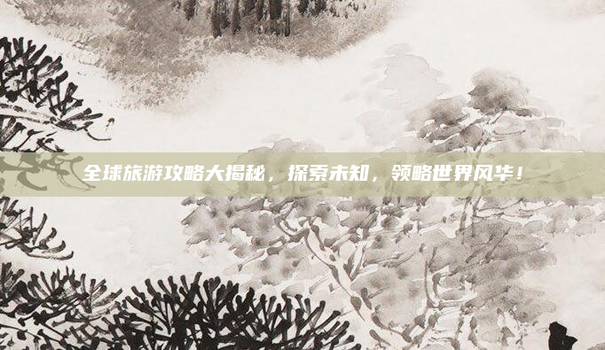 全球旅游攻略大揭秘，探索未知，领略世界风华！