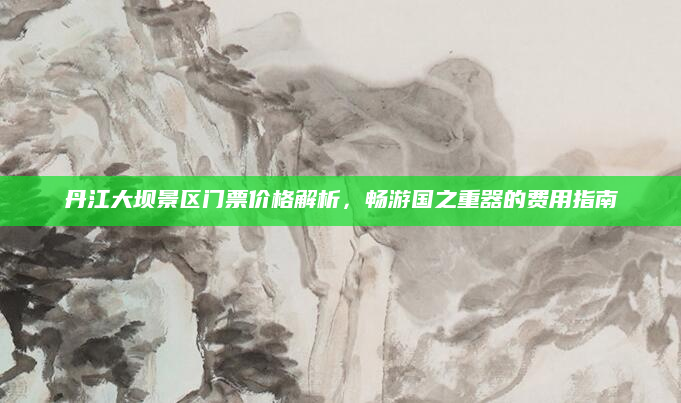 丹江大坝景区门票价格解析，畅游国之重器的费用指南