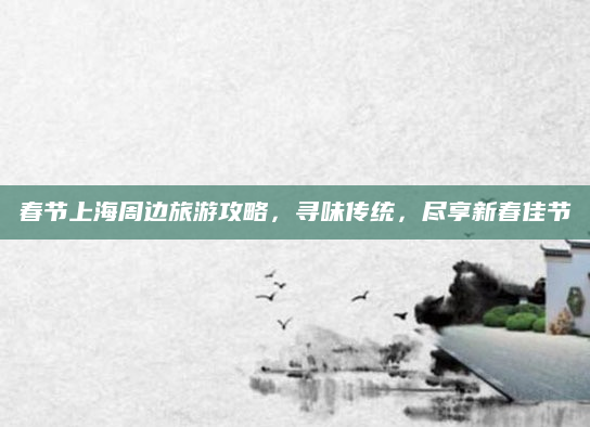 春节上海周边旅游攻略,寻味传统,尽享新春佳节