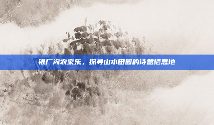 银厂沟农家乐,探寻山水田园的诗意栖息地