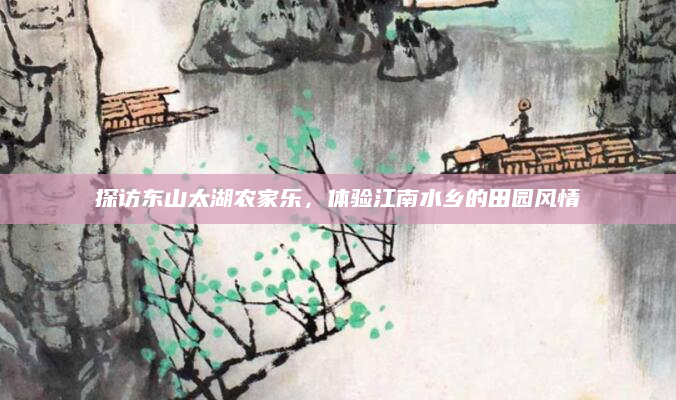 探访东山太湖农家乐,体验江南水乡的田园风情