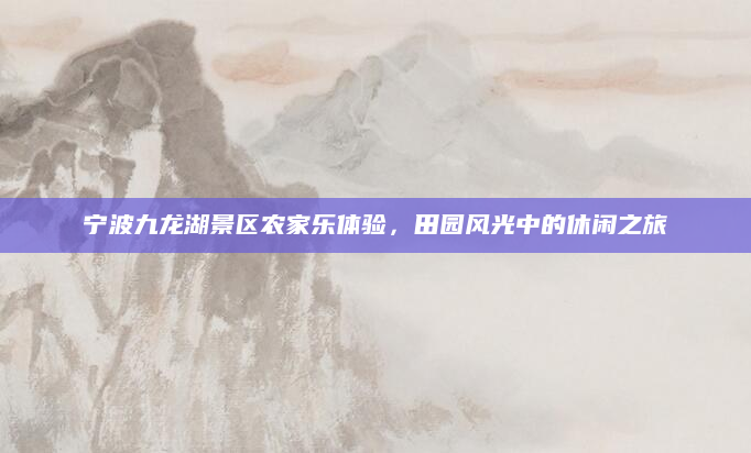 宁波九龙湖景区农家乐体验,田园风光中的休闲之旅