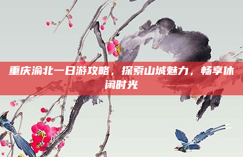 重庆渝北一日游攻略,探索山城魅力,畅享休闲时光