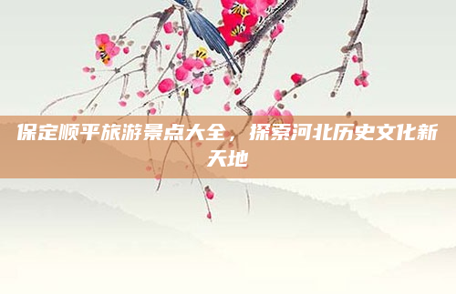 保定顺平旅游景点大全,探索河北历史文化新天地