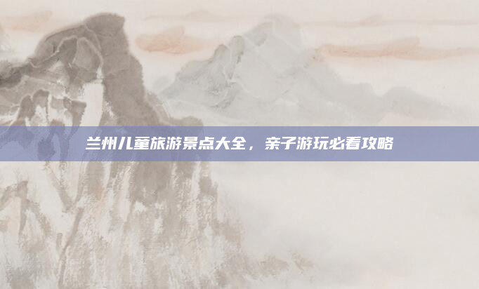 兰州儿童旅游景点大全，亲子游玩必看攻略