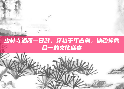 少林寺洛阳一日游,穿越千年古刹,体验禅武合一的文化盛宴