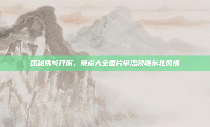 探秘铁岭开原,景点大全图片带您领略东北风情