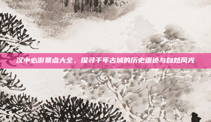 汉中必游景点大全，探寻千年古城的历史遗迹与自然风光