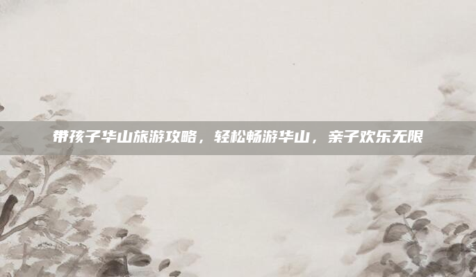 带孩子华山旅游攻略，轻松畅游华山，亲子欢乐无限