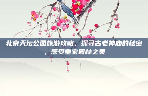 北京天坛公园旅游攻略,探寻古老神庙的秘密,感受皇家园林之美