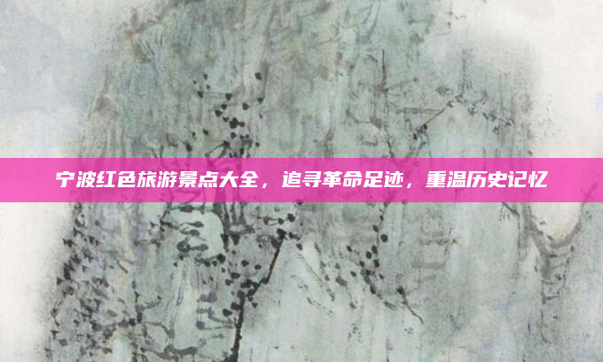 宁波红色旅游景点大全,追寻革命足迹,重温历史记忆